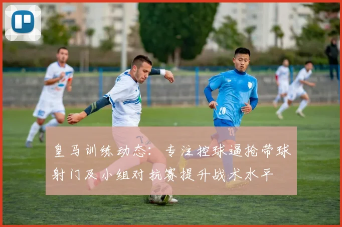 皇马训练动态：专注控球逼抢带球射门及小组对抗赛提升战术水平