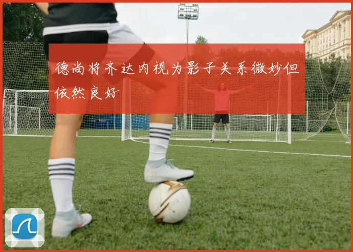 德尚将齐达内视为影子关系微妙但依然良好