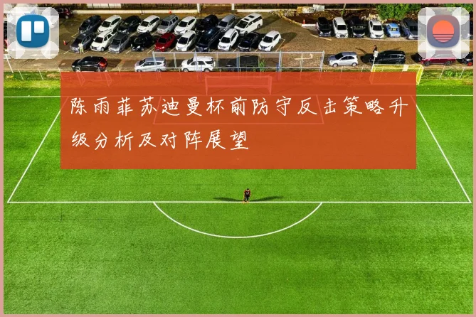 陈雨菲苏迪曼杯前防守反击策略升级分析及对阵展望
