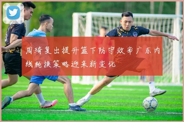 周琦复出提升篮下防守效率广东内线轮换策略迎来新变化