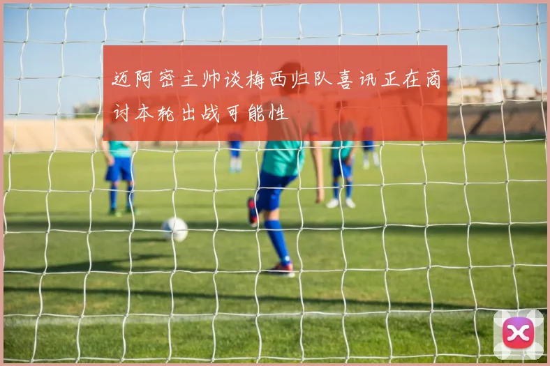 迈阿密主帅谈梅西归队喜讯正在商讨本轮出战可能性