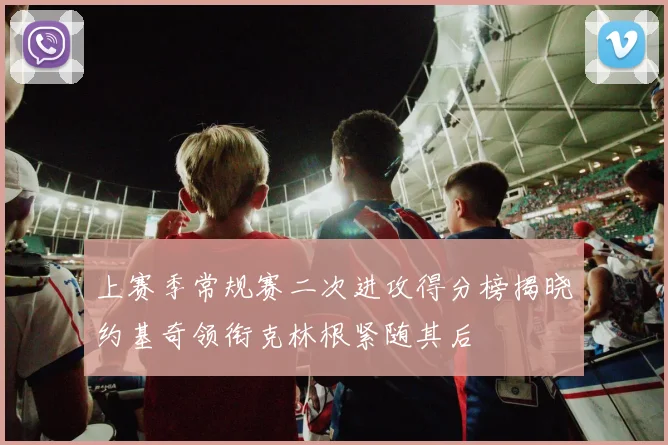 上赛季常规赛二次进攻得分榜揭晓约基奇领衔克林根紧随其后