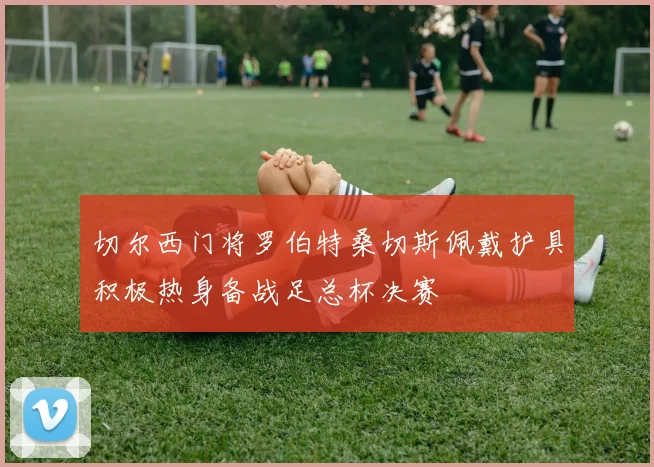 切尔西门将罗伯特桑切斯佩戴护具积极热身备战足总杯决赛