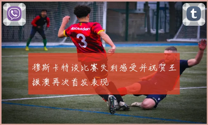 穆斯卡特谈比赛失利感受并祝贺王振澳再次首发表现