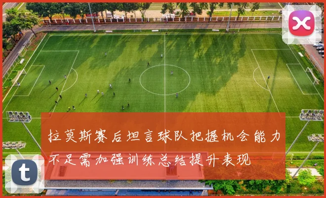 拉莫斯赛后坦言球队把握机会能力不足需加强训练总结提升表现