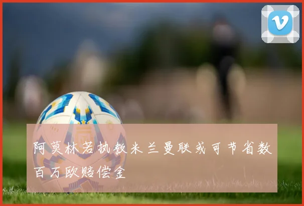 阿莫林若执教米兰曼联或可节省数百万欧赔偿金