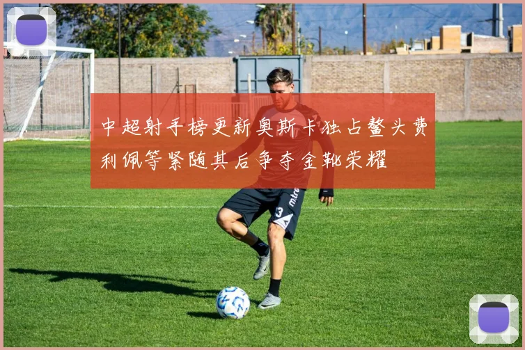 中超射手榜更新奥斯卡独占鳌头费利佩等紧随其后争夺金靴荣耀