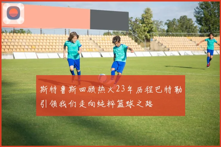 斯特鲁斯回顾热火23年历程巴特勒引领我们走向纯粹篮球之路