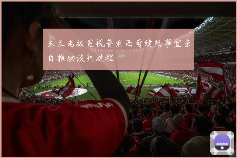 米兰老板重视普利西奇续约事宜亲自推动谈判进程
