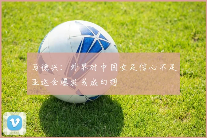 马德兴：外界对中国女足信心不足亚运会爆发或成幻想
