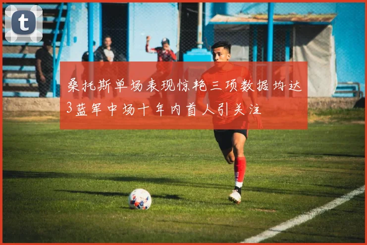 桑托斯单场表现惊艳三项数据均达3蓝军中场十年内首人引关注