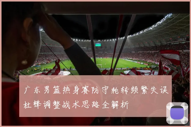 广东男篮热身赛防守轮转频繁失误杜锋调整战术思路全解析