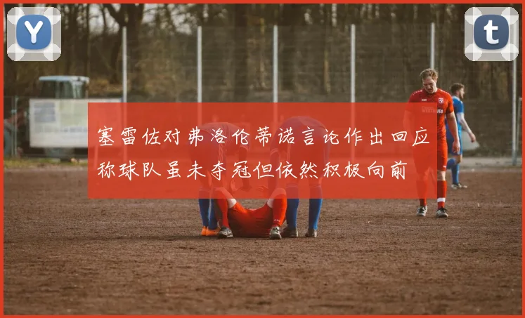 塞雷佐对弗洛伦蒂诺言论作出回应称球队虽未夺冠但依然积极向前