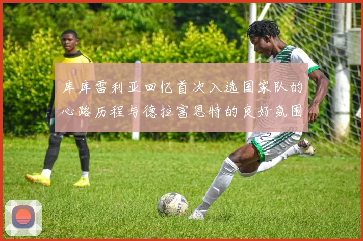 库库雷利亚回忆首次入选国家队的心路历程与德拉富恩特的良好氛围