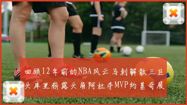 回顾12年前的NBA风云马刺解散三巨头库里崭露头角阿杜夺MVP约基奇展现天赋