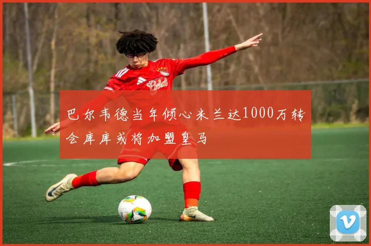 巴尔韦德当年倾心米兰达1000万转会库库或将加盟皇马