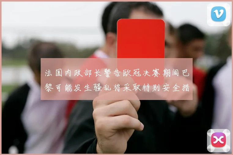 法国内政部长警告欧冠决赛期间巴黎可能发生骚乱将采取特别安全措施