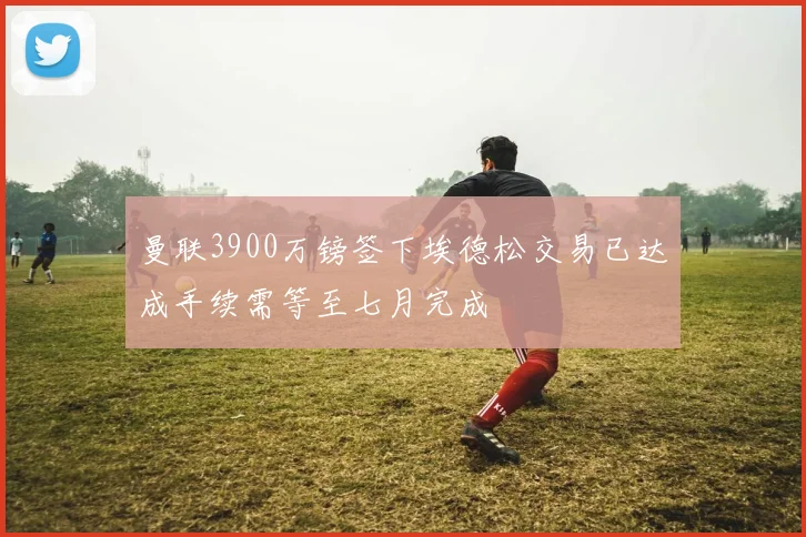 曼联3900万镑签下埃德松交易已达成手续需等至七月完成