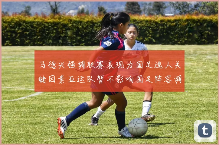 马德兴强调联赛表现为国足选人关键因素亚运队暂不影响国足阵容调整