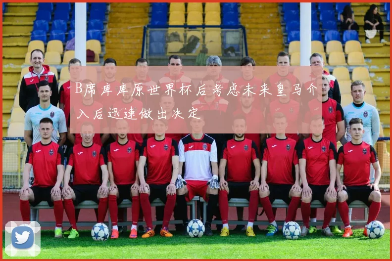 B席库库原世界杯后考虑未来皇马介入后迅速做出决定