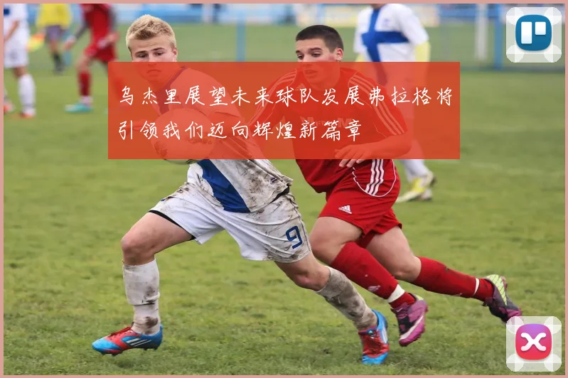乌杰里展望未来球队发展弗拉格将引领我们迈向辉煌新篇章
