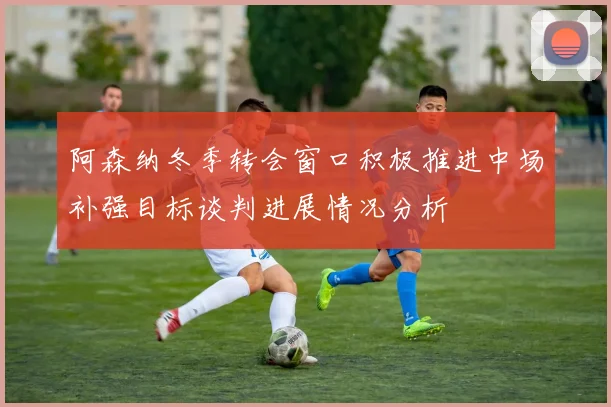 阿森纳冬季转会窗口积极推进中场补强目标谈判进展情况分析