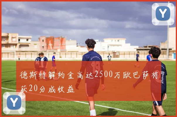 德斯特解约金高达2500万欧巴萨将获20分成收益