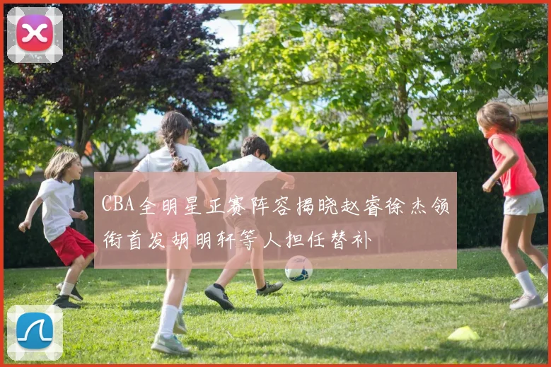 CBA全明星正赛阵容揭晓赵睿徐杰领衔首发胡明轩等人担任替补