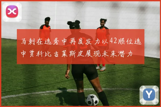 马刺在选秀中再度发力以42顺位选中贾科比吉莱斯皮展现未来潜力