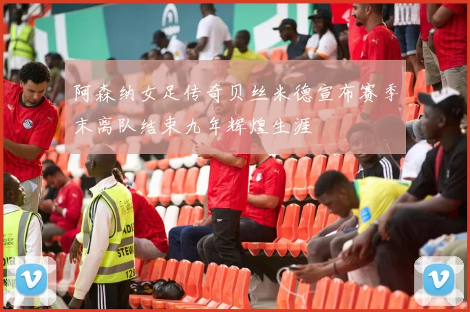 阿森纳女足传奇贝丝米德宣布赛季末离队结束九年辉煌生涯