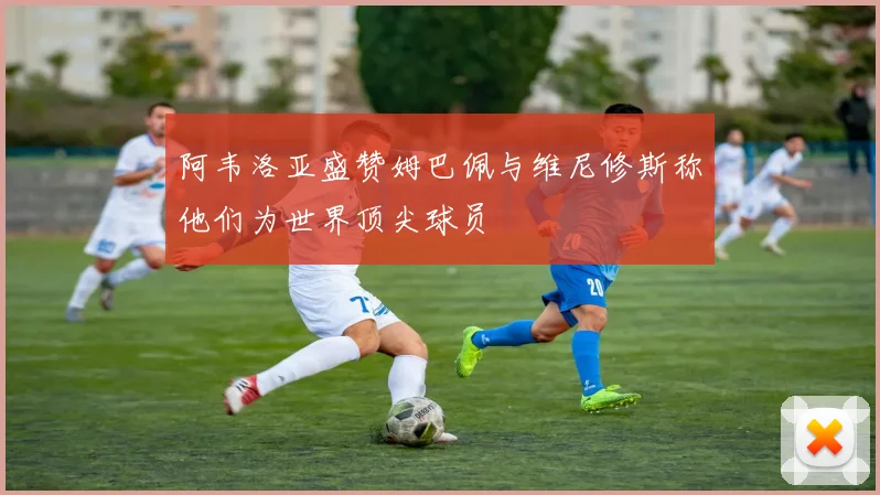 阿韦洛亚盛赞姆巴佩与维尼修斯称他们为世界顶尖球员