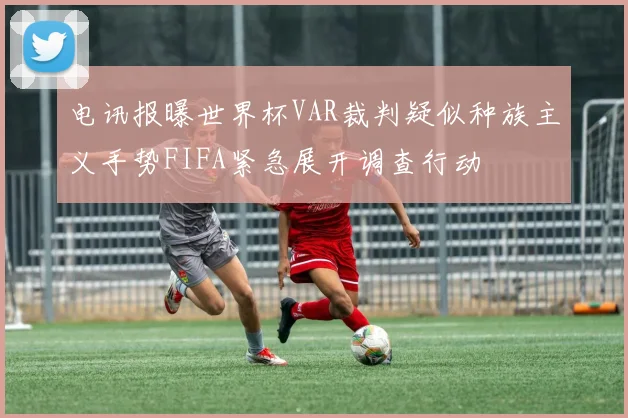 电讯报曝世界杯VAR裁判疑似种族主义手势FIFA紧急展开调查行动