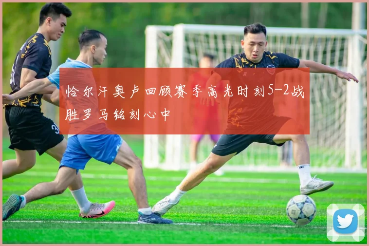 恰尔汗奥卢回顾赛季高光时刻5-2战胜罗马铭刻心中