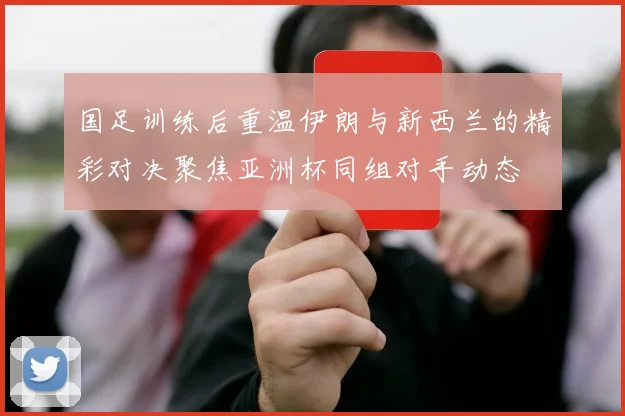国足训练后重温伊朗与新西兰的精彩对决聚焦亚洲杯同组对手动态