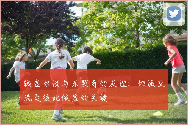 钱查尔谈与东契奇的友谊：坦诚交流是彼此依靠的关键