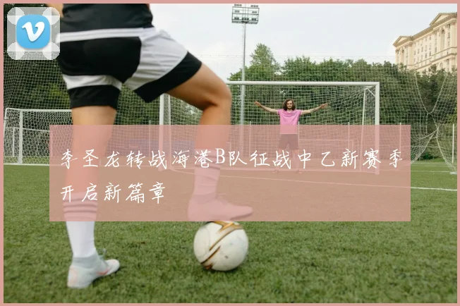 李圣龙转战海港B队征战中乙新赛季开启新篇章