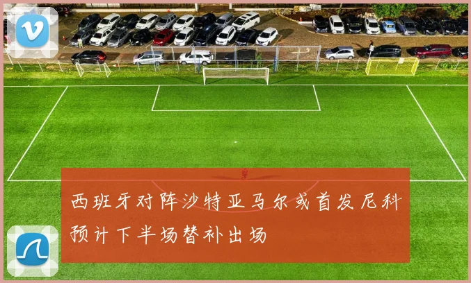 西班牙对阵沙特亚马尔或首发尼科预计下半场替补出场