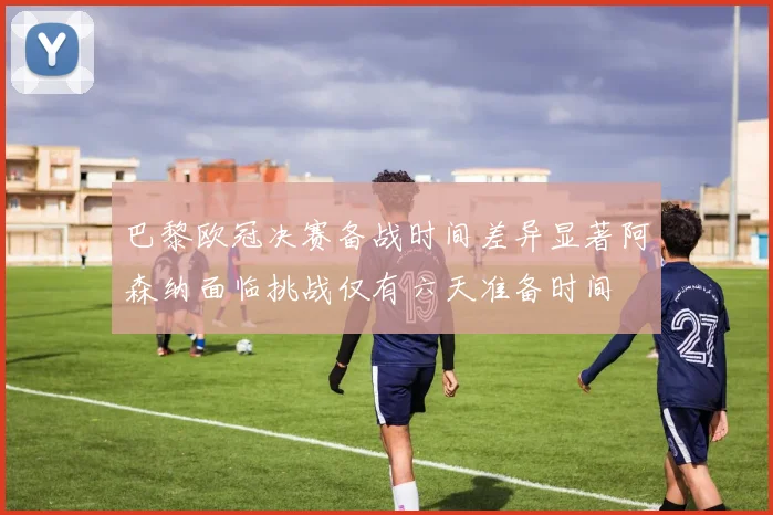 巴黎欧冠决赛备战时间差异显著阿森纳面临挑战仅有六天准备时间