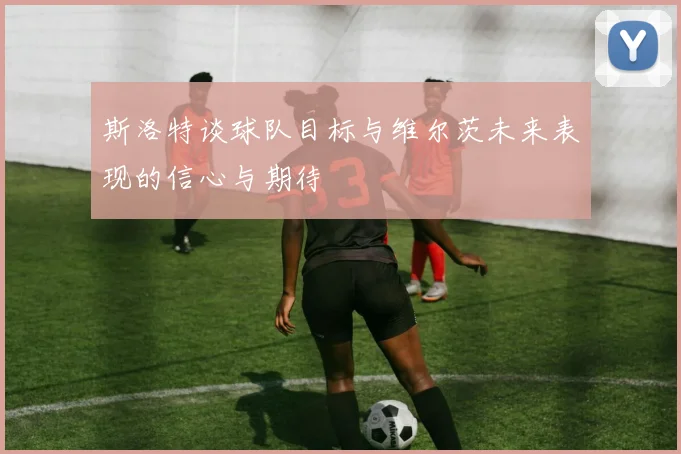 斯洛特谈球队目标与维尔茨未来表现的信心与期待