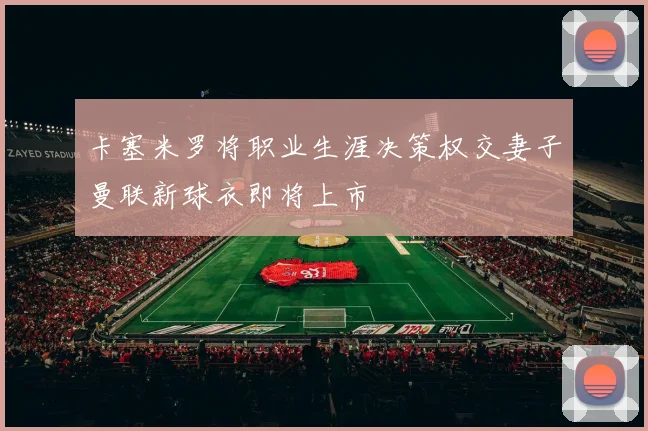 卡塞米罗将职业生涯决策权交妻子曼联新球衣即将上市